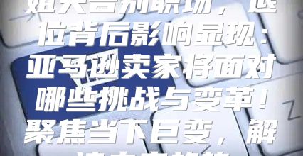 姐夫告别职场，退位背后影响显现：亚马逊卖家将面对哪些挑战与变革！聚焦当下巨变，解读未来趋势