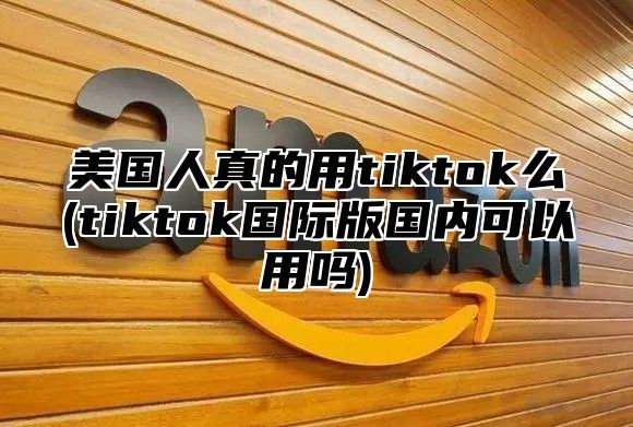 美国人真的用tiktok么(tiktok国际版国内可以用吗)