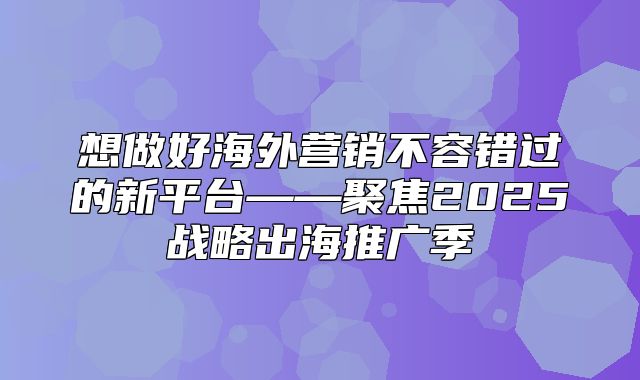 想做好海外营销不容错过的新平台——聚焦2025战略出海推广季