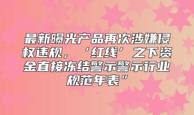 最新曝光产品再次涉嫌侵权违规，‘红线’之下资金直接冻结警示警示行业规范年表”