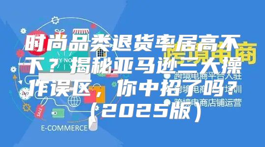 时尚品类退货率居高不下？揭秘亚马逊三大操作误区，你中招了吗？2025版