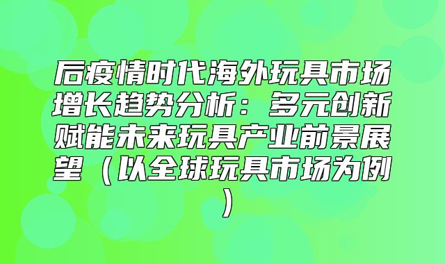 后疫情时代海外玩具市场增长趋势分析：多元创新赋能未来玩具产业前景展望以全球玩具市场为例