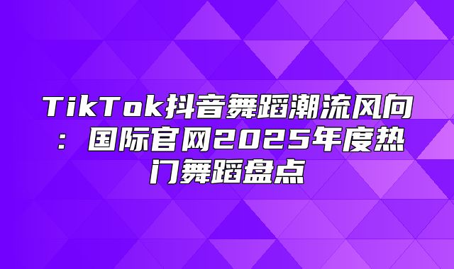 TikTok抖音舞蹈潮流风向：国际官网2025年度热门舞蹈盘点