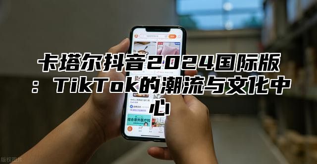 卡塔尔抖音2025国际版：TikTok的潮流与文化中心