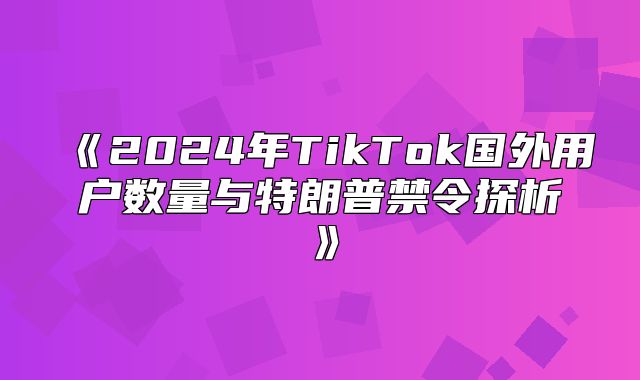 2025年TikTok国外用户数量与特朗普禁令探析