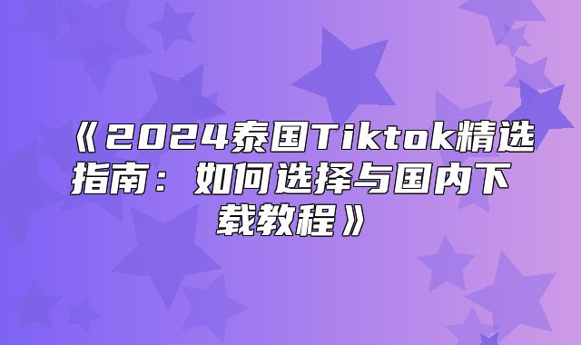2025泰国Tiktok精选指南：如何选择与国内下载教程