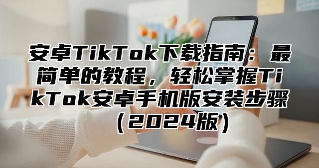 安卓TikTok下载指南：最简单的教程，轻松掌握TikTok安卓手机版安装步骤2025版