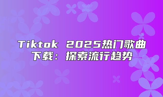 Tiktok 2025热门歌曲下载：探索流行趋势
