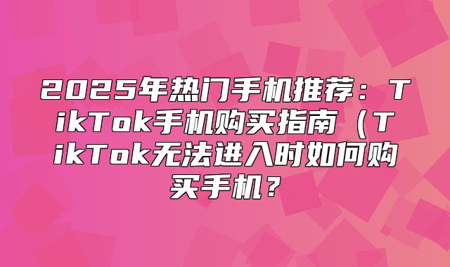 2025年热门手机推荐：TikTok手机购买指南TikTok无法进入时如何购买手机？