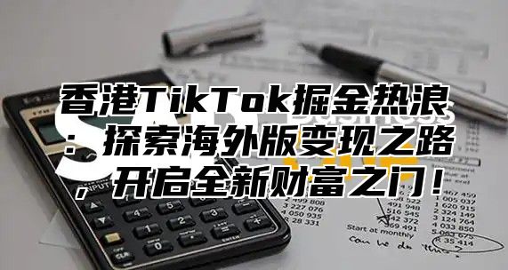 香港TikTok掘金热浪：探索海外版变现之路，开启全新财富之门！
