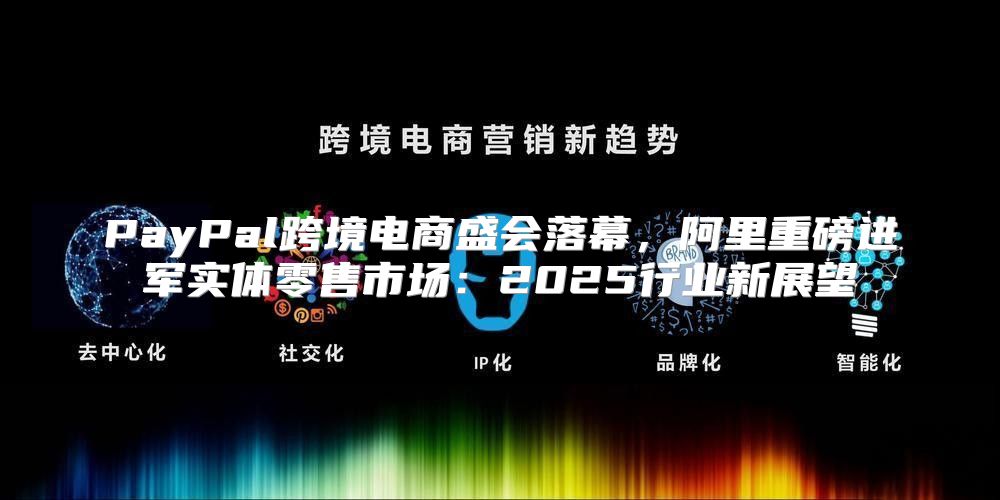 PayPal跨境电商盛会落幕，阿里重磅进军实体零售市场：2025行业新展望