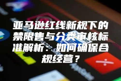 亚马逊红线新规下的禁限售与分类审核标准解析：如何确保合规经营？