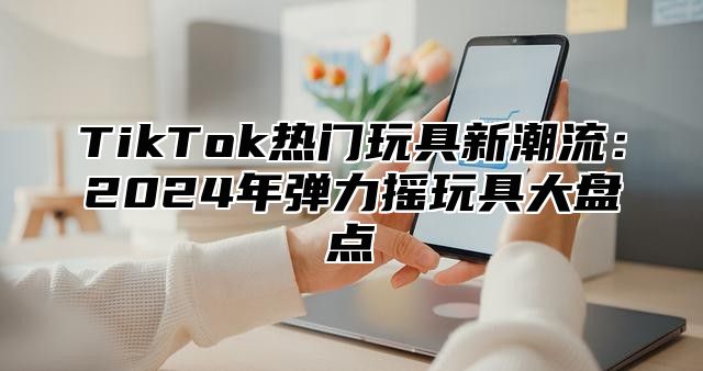 TikTok热门玩具新潮流：2025年弹力摇玩具大盘点