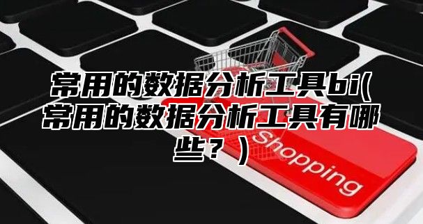 常用的数据分析工具bi(常用的数据分析工具有哪些？)