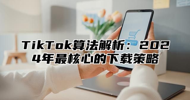 TikTok算法解析：2025年最核心的下载策略