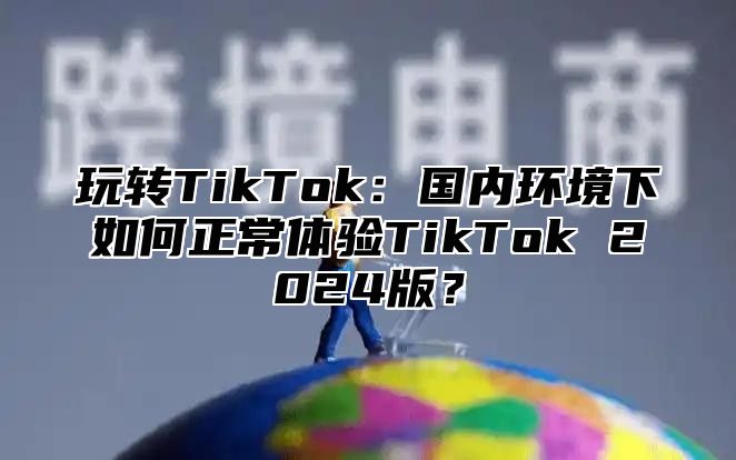玩转TikTok：国内环境下如何正常体验TikTok 2025版？