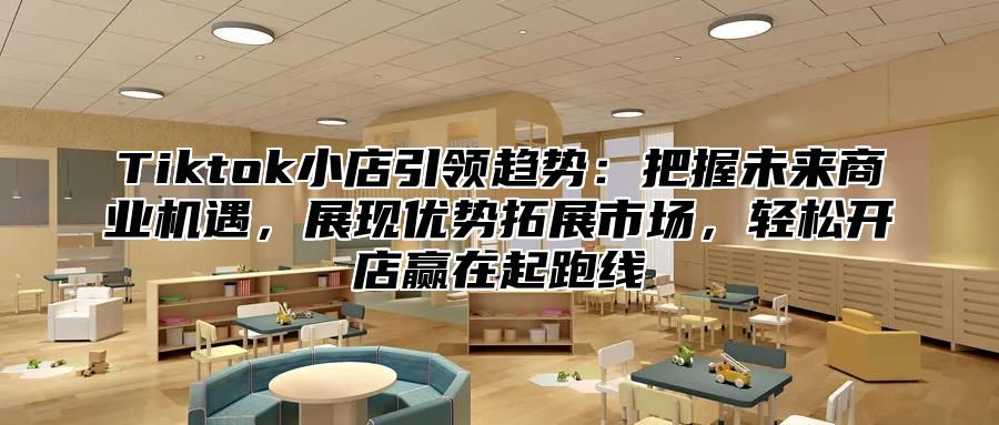 Tiktok小店引领趋势：把握未来商业机遇，展现优势拓展市场，轻松开店赢在起跑线