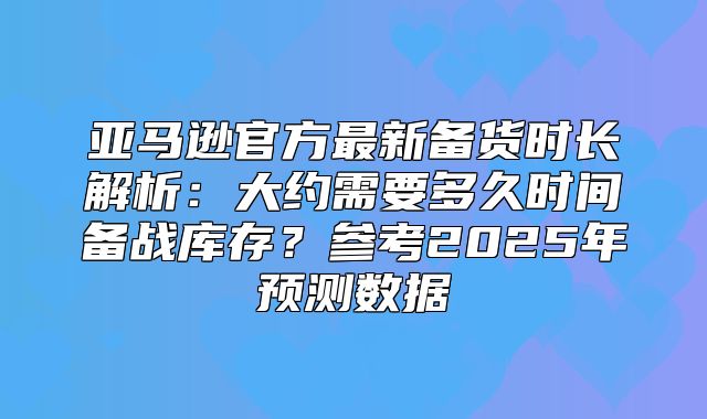 亚马逊官方最新备货时长解析：大约需要多久时间备战库存？参考2025年预测数据