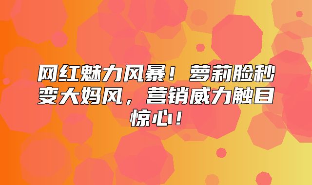 网红魅力风暴！萝莉脸秒变大妈风，营销威力触目惊心！