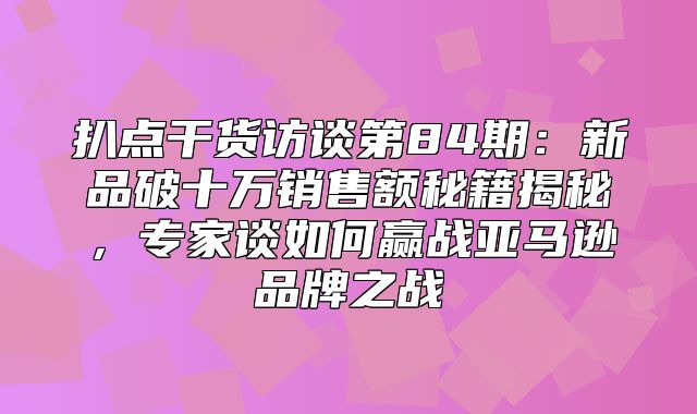 扒点干货访谈第84期：新品破十万销售额秘籍揭秘，专家谈如何赢战亚马逊品牌之战