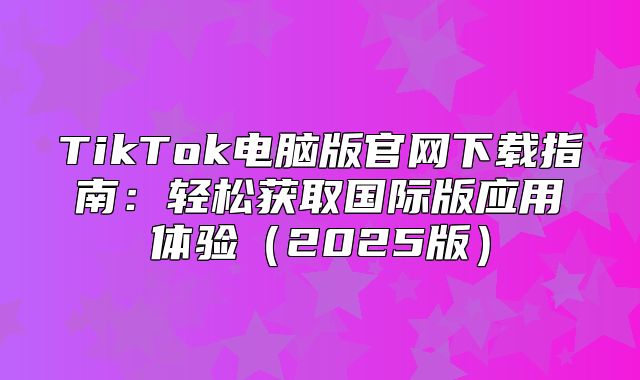 TikTok电脑版官网下载指南：轻松获取国际版应用体验2025版