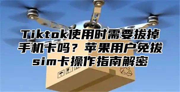 Tiktok使用时需要拔掉手机卡吗？苹果用户免拔sim卡操作指南解密