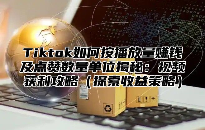 Tiktok如何按播放量赚钱及点赞数量单位揭秘：视频获利攻略探索收益策略