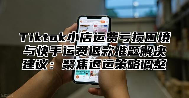 Tiktok小店运费亏损困境与快手运费退款难题解决建议：聚焦退运策略调整