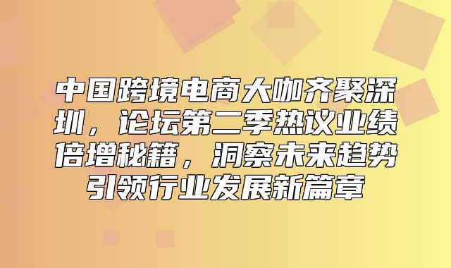 中国跨境电商大咖齐聚深圳，论坛第二季热议业绩倍增秘籍，洞察未来趋势引领行业发展新篇章