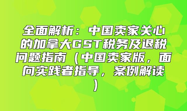 全面解析：中国卖家关心的加拿大GST税务及退税问题指南中国卖家版，面向实践者指导，案例解读