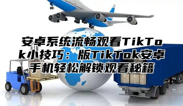 安卓系统流畅观看TikTok小技巧：版TikTok安卓手机轻松解锁观看秘籍