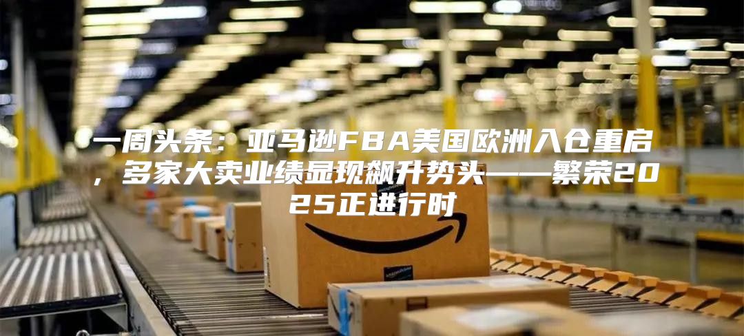 一周头条：亚马逊FBA美国欧洲入仓重启，多家大卖业绩显现飙升势头——繁荣2025正进行时