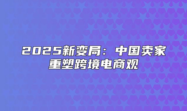 2025新变局：中国卖家重塑跨境电商观
