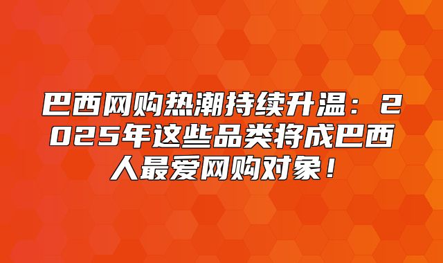 巴西网购热潮持续升温：2025年这些品类将成巴西人最爱网购对象！