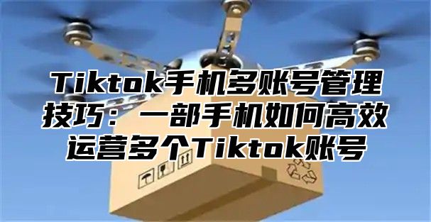 Tiktok手机多账号管理技巧：一部手机如何高效运营多个Tiktok账号