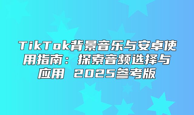 TikTok背景音乐与安卓使用指南：探索音频选择与应用 2025参考版