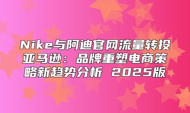 Nike与阿迪官网流量转投亚马逊：品牌重塑电商策略新趋势分析 2025版