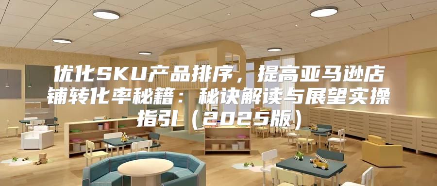 优化SKU产品排序，提高亚马逊店铺转化率秘籍：秘诀解读与展望实操指引2025版