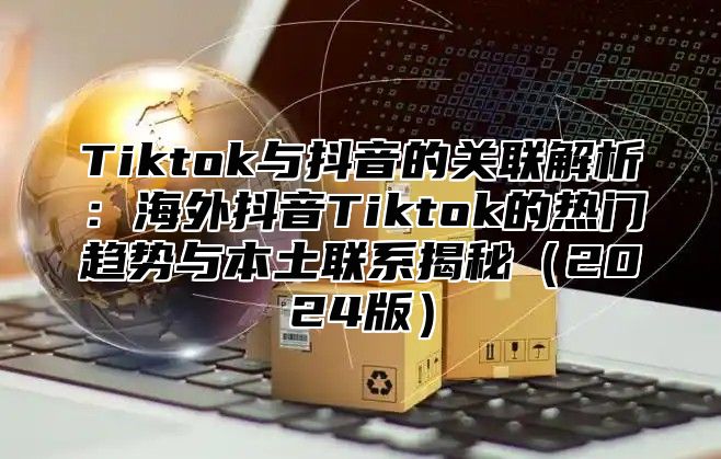 Tiktok与抖音的关联解析：海外抖音Tiktok的热门趋势与本土联系揭秘2025版