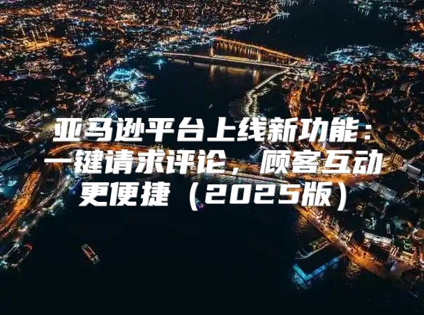 亚马逊平台上线新功能：一键请求评论，顾客互动更便捷2025版
