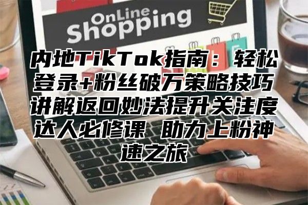 内地TikTok指南：轻松登录+粉丝破万策略技巧讲解返回妙法提升关注度达人必修课 助力上粉神速之旅