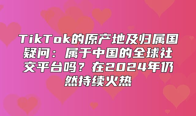 TikTok的原产地及归属国疑问：属于中国的全球社交平台吗？在2025年仍然持续火热