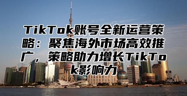 TikTok账号全新运营策略：聚焦海外市场高效推广，策略助力增长TikTok影响力