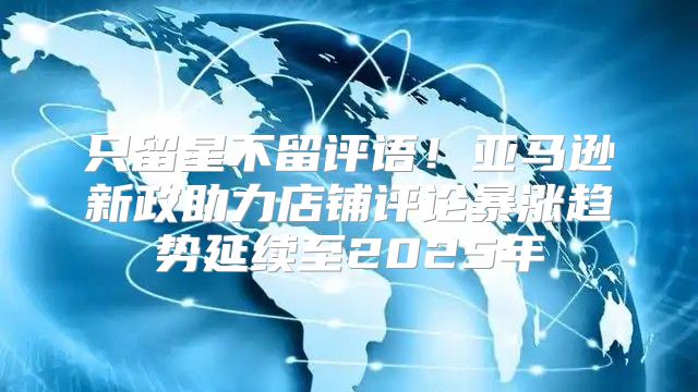 只留星不留评语！亚马逊新政助力店铺评论暴涨趋势延续至2025年
