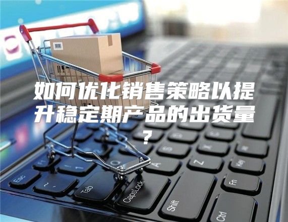 如何优化销售策略以提升稳定期产品的出货量？