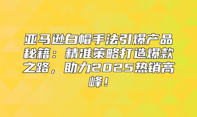 亚马逊白帽手法引爆产品秘籍：精准策略打造爆款之路，助力2025热销高峰！