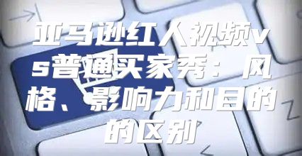 亚马逊红人视频vs普通买家秀：风格、影响力和目的的区别