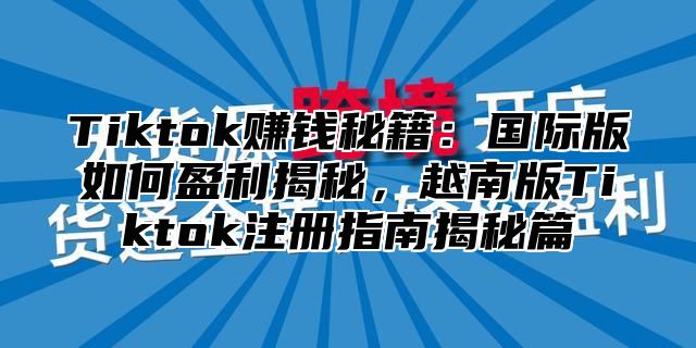 Tiktok赚钱秘籍：国际版如何盈利揭秘，越南版Tiktok注册指南揭秘篇