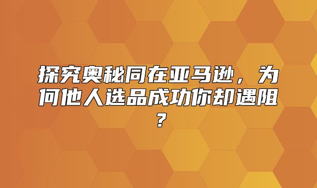 探究奥秘同在亚马逊，为何他人选品成功你却遇阻？
