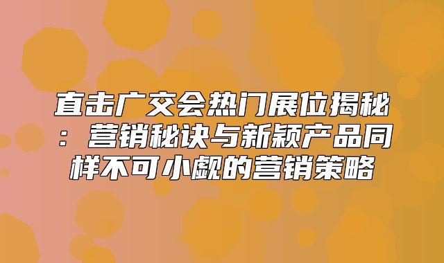 直击广交会热门展位揭秘：营销秘诀与新颖产品同样不可小觑的营销策略